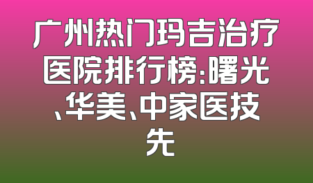 广州热门玛吉治疗医院排行榜：曙光、华美、中家医技領先