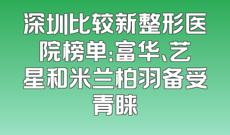 深圳比较新整形医院榜单：富华、艺星和米兰柏羽备受青睐