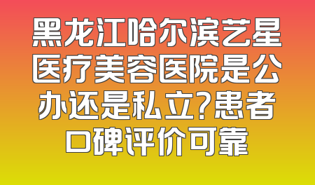黑龙江哈尔滨艺星医疗美容医院是公办还是私立？患者口碑评价可靠
