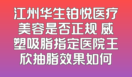 江州华生铂悦医疗美容是否正规 威塑吸脂指定医院王欣抽脂效果如何