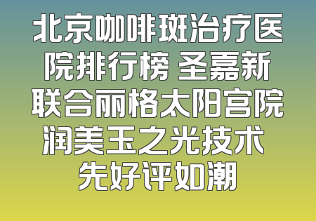 北京咖啡斑治疗医院排行榜 圣嘉新联合丽格太阳宫院润美玉之光技术領先好评如潮