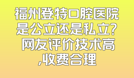 福州登特口腔医院是公立还是私立？ 网友评价技术高，收费合理
