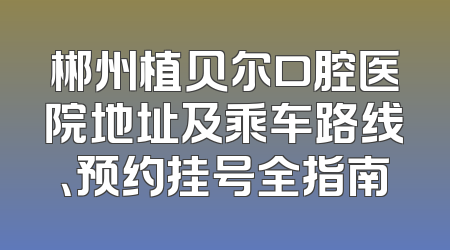 郴州植贝尔口腔医院地址及乘车路线、预约挂号全指南