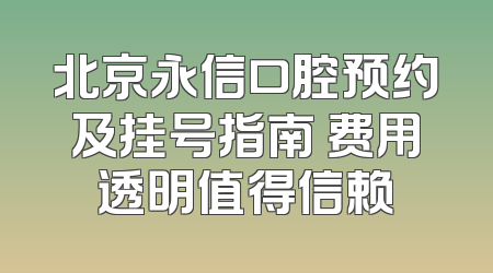 北京永信口腔预约及挂号指南 费用透明值得信赖