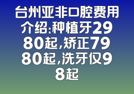 台州亚非口腔费用介绍：种植牙2980起，矫正7980起，洗牙仅98起