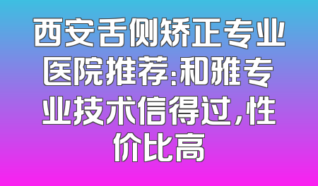 西安舌侧矫正专业医院推荐：和雅专业技术信得过，性价比高