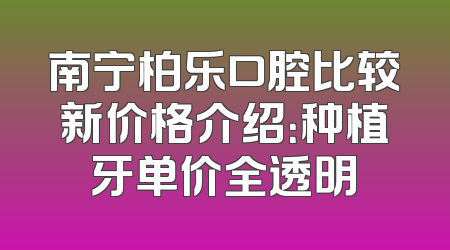 南宁柏乐口腔比较新价格介绍：种植牙单价全透明