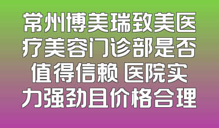 常州博美瑞致美医疗美容门诊部是否值得信赖 医院实力强劲且价格合理