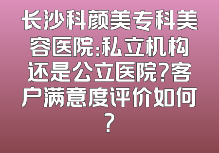长沙科颜美专科美容医院：私立机构还是公立医院？客户满意度评价如何？