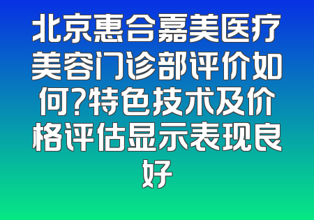 北京惠合嘉美医疗美容门诊部评价如何？特色技术及价格评估显示表现良好
