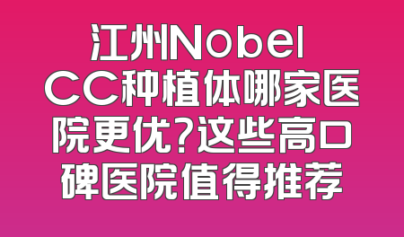江州Nobel CC种植体哪家医院更优？这些高口碑医院值得推荐
