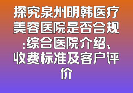 探究泉州明韩医疗美容医院是否合规：综合医院介绍、收费标准及客户评价