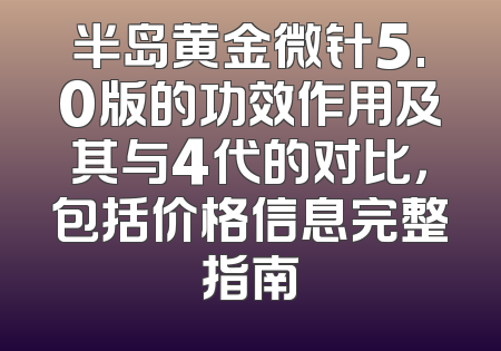 半岛黄金微针5.0版的功效作用及其与4代的对比，包括价格信息完整指南