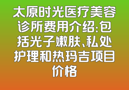 太原时光医疗美容诊所费用介绍：包括光子嫩肤、私处护理和热玛吉项目价格