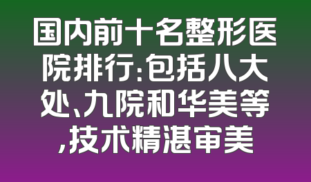 国内前十名整形医院排行：包括八大处、九院和华美等，技术精湛审美