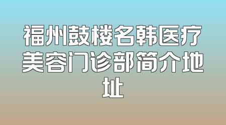 福州鼓楼名韩医疗美容门诊部简介地址