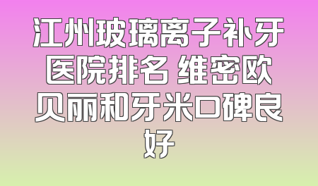 江州玻璃离子补牙医院排名 维密欧贝丽和牙米口碑良好