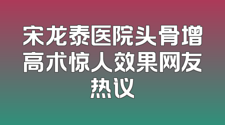 宋龙泰医院头骨增高术惊人效果网友热议