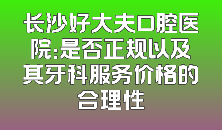 长沙好大夫口腔医院：是否正规以及其牙科服务价格的合理性