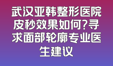 武汉亚韩整形医院皮秒效果如何？寻求面部轮廓专业医生建议