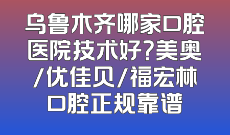 乌鲁木齐哪家口腔医院技术好？美奥/优佳贝/福宏林口腔正规靠谱