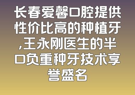 长春爱馨口腔提供性价比高的种植牙，王永刚医生的半口负重种牙技术享誉盛名