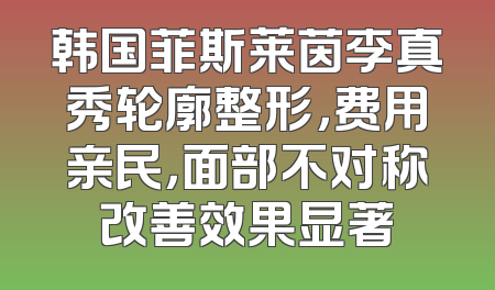韩国菲斯莱茵李真秀轮廓整形，费用亲民，面部不对称改善效果显著