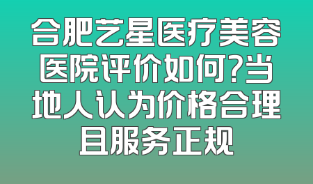 合肥艺星医疗美容医院评价如何？当地人认为价格合理且服务正规