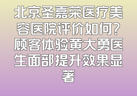 北京圣嘉荣医疗美容医院评价如何？顾客体验黄大勇医生面部提升效果显著