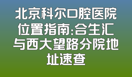 北京科尔口腔医院位置指南：合生汇与西大望路分院地址速查