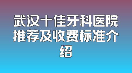 武汉十佳牙科医院推荐及收费标准介绍