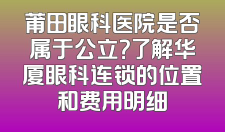 莆田眼科医院是否属于公立？了解华厦眼科连锁的位置和费用明细