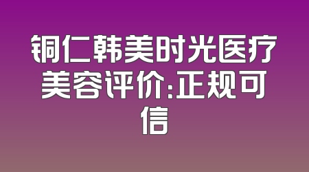铜仁韩美时光医疗美容评价：正规可信