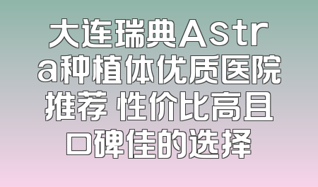 大连瑞典Astra种植体优质医院推荐 性价比高且口碑佳的选择