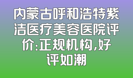 内蒙古呼和浩特紫洁医疗美容医院评价：正规机构，好评如潮