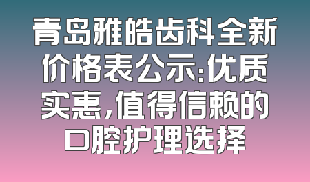 青岛雅皓齿科全新价格表公示：优质实惠，值得信赖的口腔护理选择