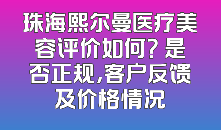 珠海熙尔曼医疗美容评价如何？ 是否正规，客户反馈及价格情况