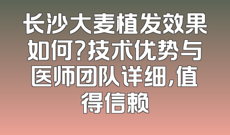 长沙大麦植发效果如何？技术优势与医师团队详细，值得信赖