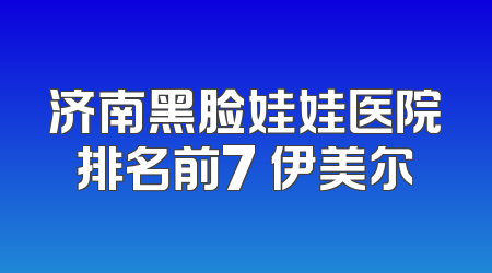 济南黑脸娃娃医院排名前7 伊美尔