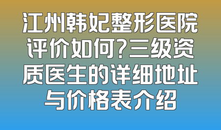 江州韩妃整形医院评价如何？三级资质医生的详细地址与价格表介绍