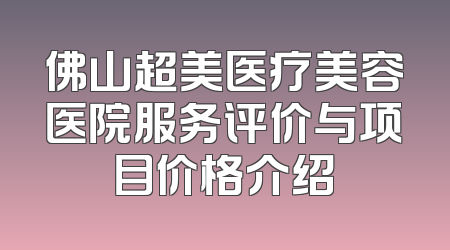 佛山超美医疗美容医院服务评价与项目价格介绍