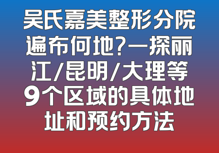 吴氏嘉美整形分院遍布何地？一探丽江/昆明/大理等9个区域的具体地址和预约方法