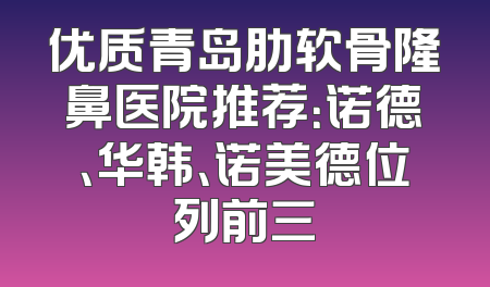优质青岛肋软骨隆鼻医院推荐：诺德、华韩、诺美德位列前三