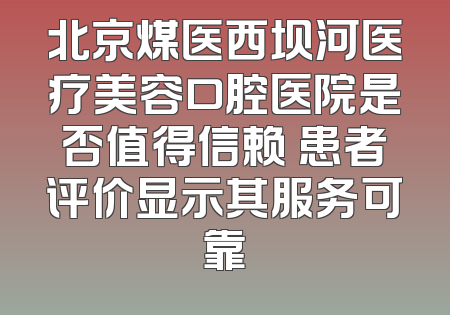 北京煤医西坝河医疗美容口腔医院是否值得信赖 患者评价显示其服务可靠