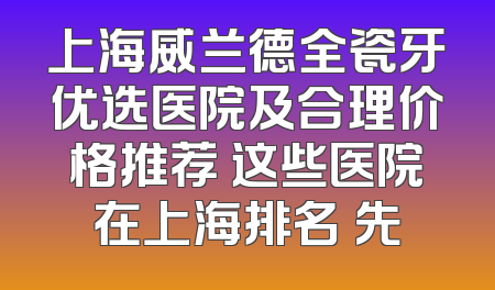 上海威兰德全瓷牙优选医院及合理价格推荐 这些医院在上海排名領先