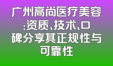 广州高尚医疗美容：资质、技术、口碑分享其正规性与可靠性