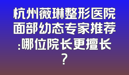 杭州薇琳整形医院面部幼态专家推荐：哪位院长更擅长？