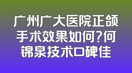 广州广大医院正颌手术效果如何？何锦泉技术口碑佳