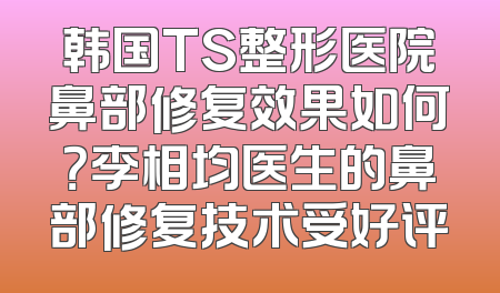 韩国TS整形医院鼻部修复效果如何？李相均医生的鼻部修复技术受好评