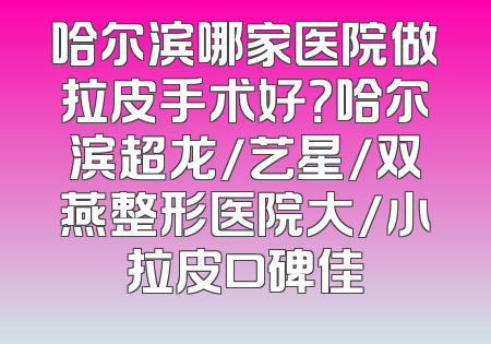 哈尔滨哪家医院做拉皮手术好？哈尔滨超龙/艺星/双燕整形医院大/小拉皮口碑佳